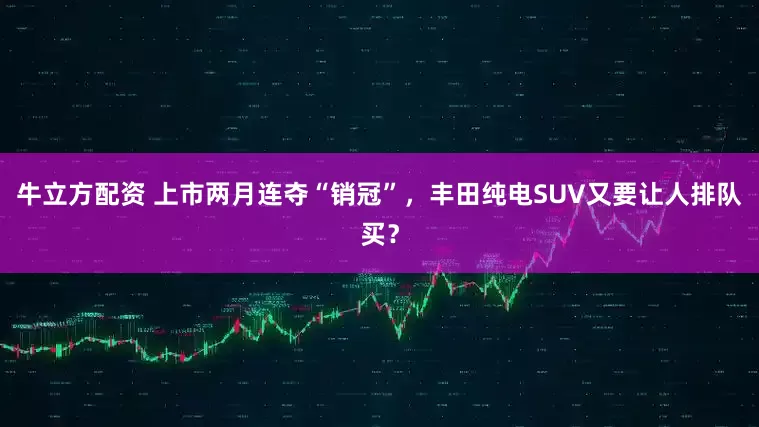 牛立方配资 上市两月连夺“销冠”，丰田纯电SUV又要让人排队买？