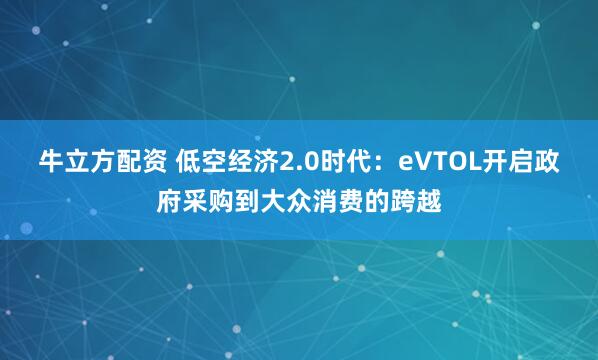 牛立方配资 低空经济2.0时代：eVTOL开启政府采购到大众消费的跨越
