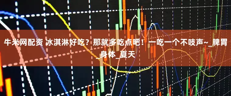 牛米网配资 冰淇淋好吃？那就多吃点吧！一吃一个不吱声~_脾胃_身体_夏天