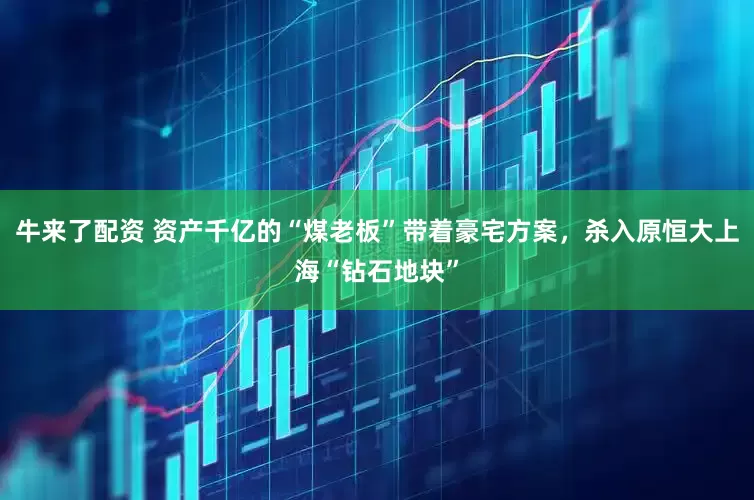 牛来了配资 资产千亿的“煤老板”带着豪宅方案，杀入原恒大上海“钻石地块”