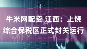 牛米网配资 江西：上饶综合保税区正式封关运行