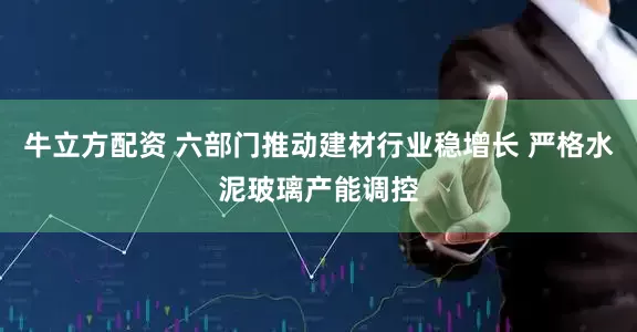 牛立方配资 六部门推动建材行业稳增长 严格水泥玻璃产能调控