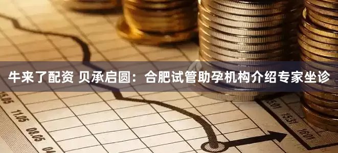 牛来了配资 贝承启圆：合肥试管助孕机构介绍专家坐诊