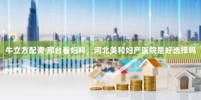 牛立方配资 邢台看妇科，河北美和妇产医院是好选择吗